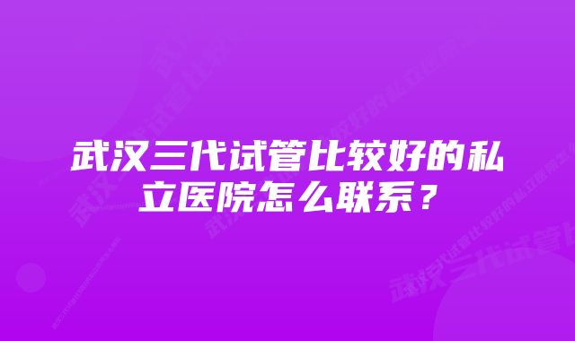 武汉三代试管比较好的私立医院怎么联系?