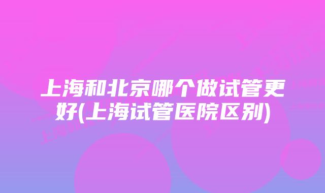 上海和北京哪个做试管更好(上海试管医院区别)