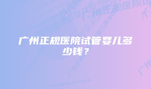 广州正规医院试管婴儿多少钱?
