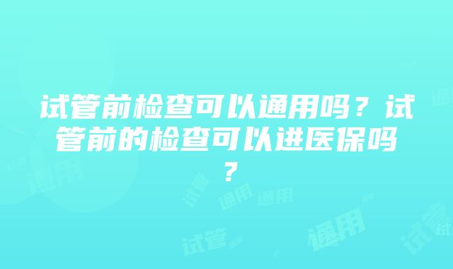 试管前检查可以通用吗?试管前的检查可以进医保吗?