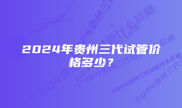 2024年贵州三代试管价格多少？