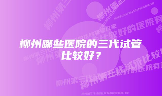 柳州哪些医院的三代试管比较好?