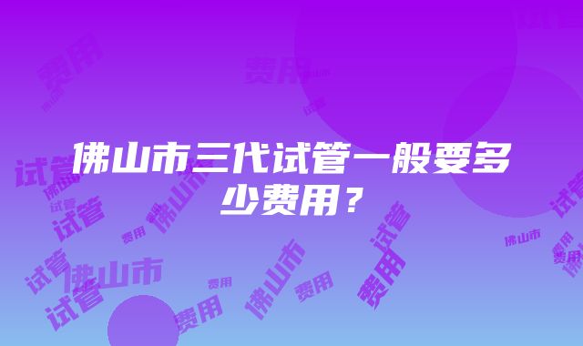 佛山市三代试管一般要多少费用?
