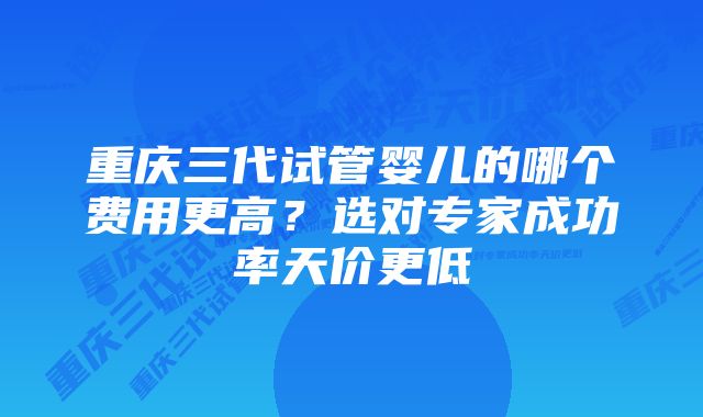 重庆三代试管婴儿的哪个费用更高?选对专家成功率天价更低