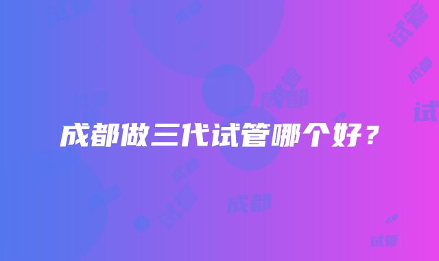 成都做三代试管哪个好?