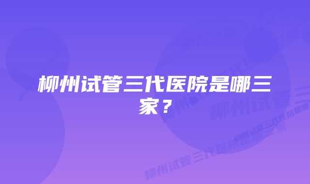 柳州试管三代医院是哪三家?