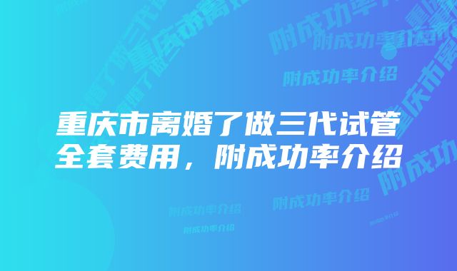 重庆市离婚了做三代试管全套费用,附成功率介绍