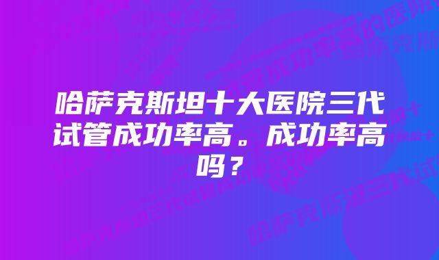 哈萨克斯坦十大医院三代试管成功率高。成功率高吗?