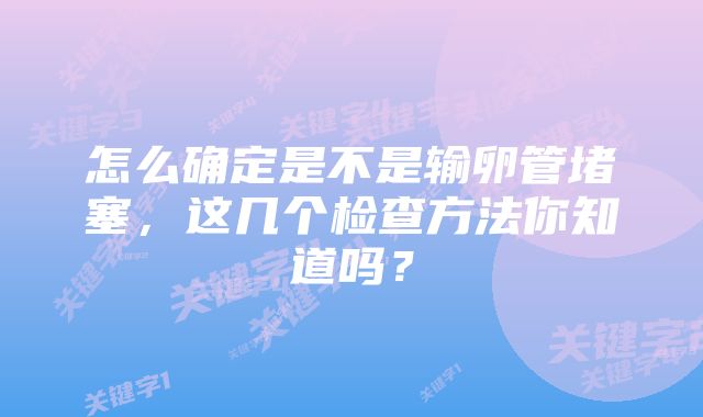 怎么确定是不是输卵管堵塞,这几个检查方法你知道吗?