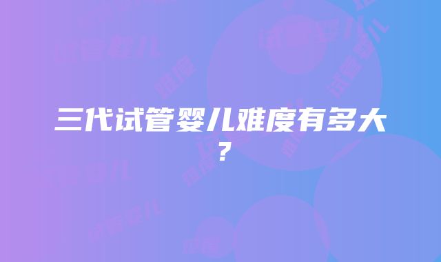 三代试管婴儿难度有多大?
