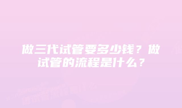 做三代试管要多少钱?做试管的流程是什么?