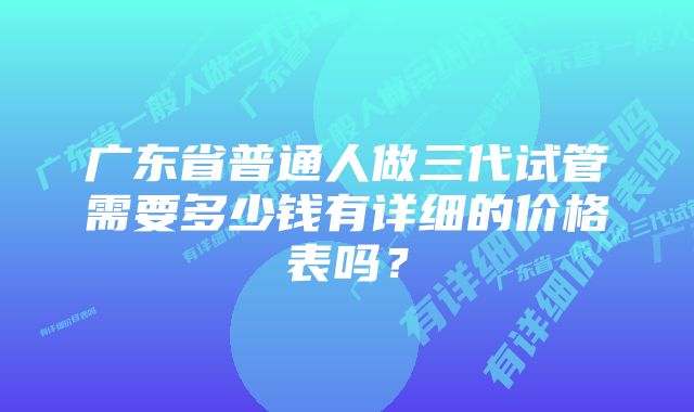 广东省普通人做三代试管需要多少钱有详细的价格表吗?