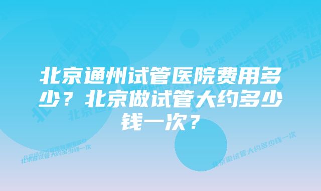 北京通州试管医院费用多少?北京做试管大约多少钱一次?