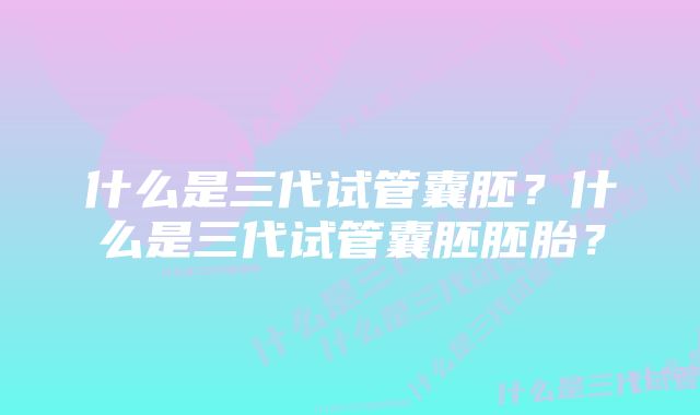 什么是三代试管囊胚?什么是三代试管囊胚胚胎?