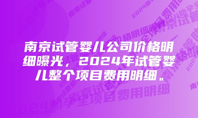南京试管婴儿公司价格明细曝光,2024年试管婴儿整个项目费用明细。
