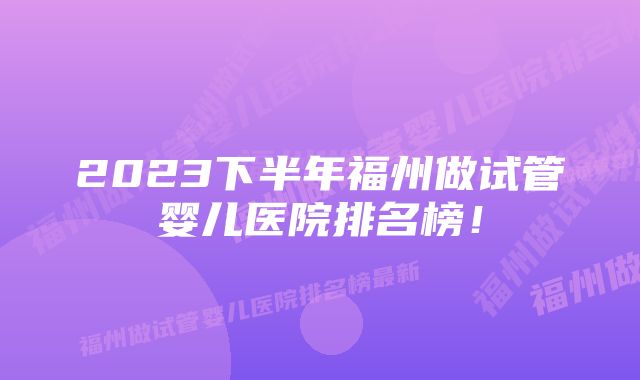 2023下半年福州做试管婴儿医院排名榜!
