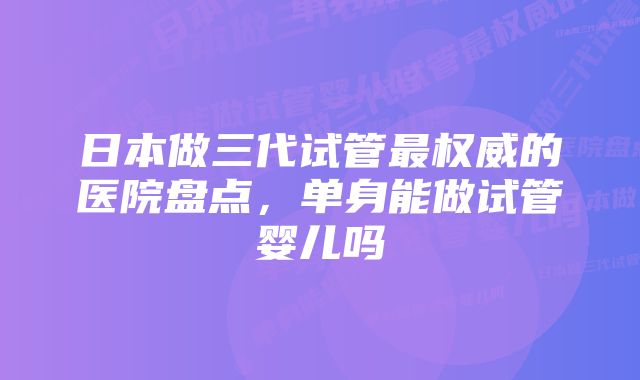 日本做三代试管最权威的医院盘点,单身能做试管婴儿吗