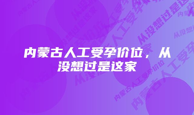 内蒙古人工受孕价位,从没想过是这家