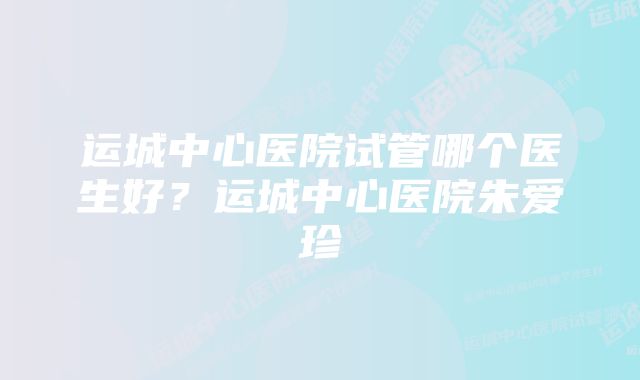 运城中心医院试管哪个医生好?运城中心医院朱爱珍