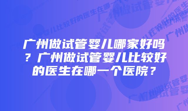 广州做试管婴儿哪家好吗?广州做试管婴儿比较好的医生在哪一个医院?