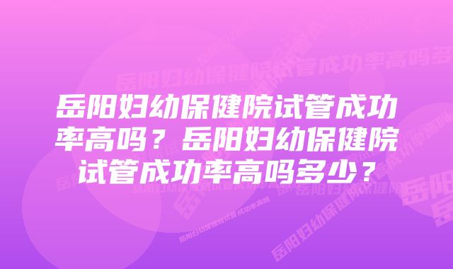岳阳妇幼保健院试管成功率高吗?岳阳妇幼保健院试管成功率高吗多少?