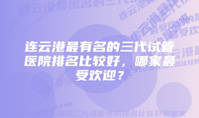 连云港最有名的三代试管医院排名比较好,哪家最受欢迎?