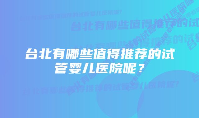 台北有哪些值得推荐的试管婴儿医院呢?