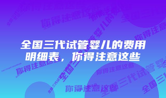 全国三代试管婴儿的费用明细表,你得注意这些