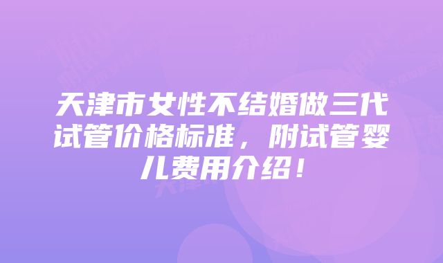 天津市女性不结婚做三代试管价格标准,附试管婴儿费用介绍!