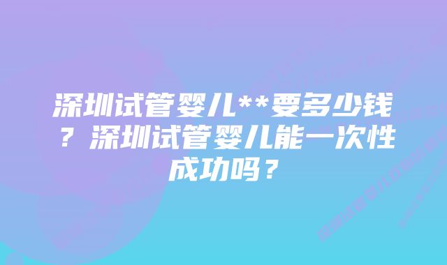 深圳试管婴儿**要多少钱?深圳试管婴儿能一次性成功吗?