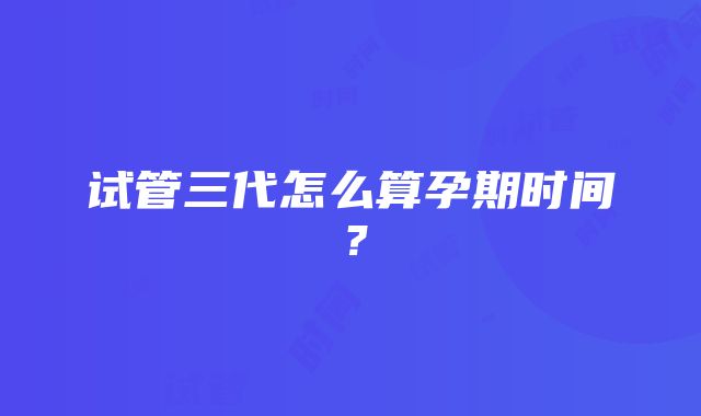 试管三代怎么算孕期时间?