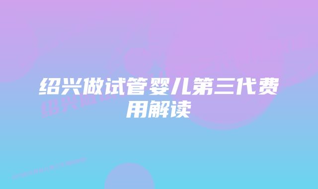 绍兴做试管婴儿第三代费用解读
