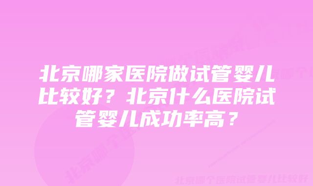 北京哪家医院做试管婴儿比较好?北京什么医院试管婴儿成功率高?