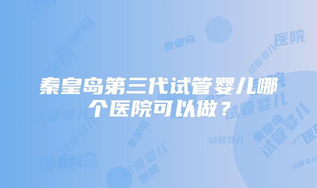 秦皇岛第三代试管婴儿哪个医院可以做?