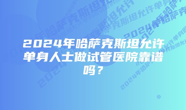 2024年哈萨克斯坦允许单身人士做试管医院靠谱吗?