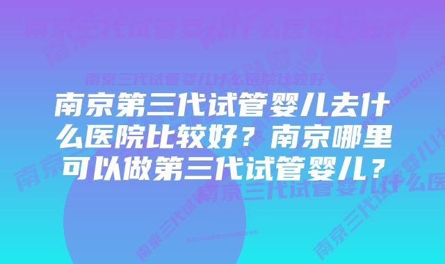 南京第三代试管婴儿去什么医院比较好?南京哪里可以做第三代试管婴儿?