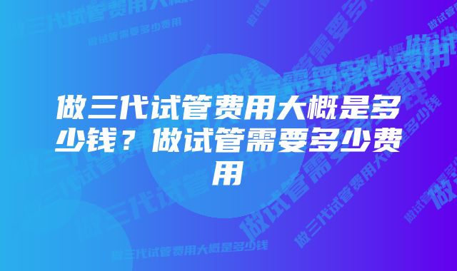 做三代试管费用大概是多少钱?做试管需要多少费用
