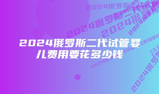 2024俄罗斯二代试管婴儿费用要花多少钱