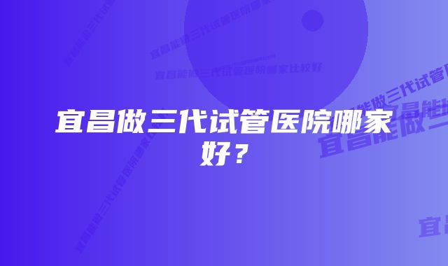 宜昌做三代试管医院哪家好?