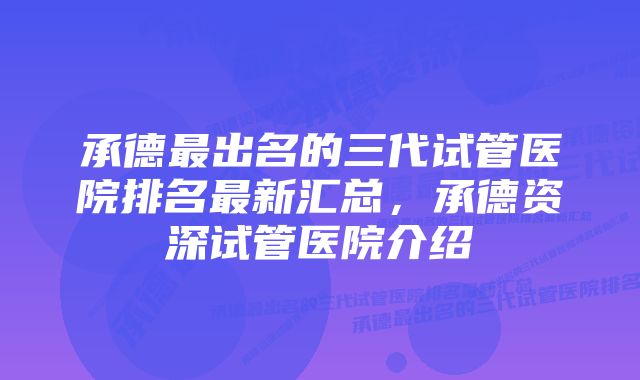 承德最出名的三代试管医院排名最新汇总,承德资深试管医院介绍