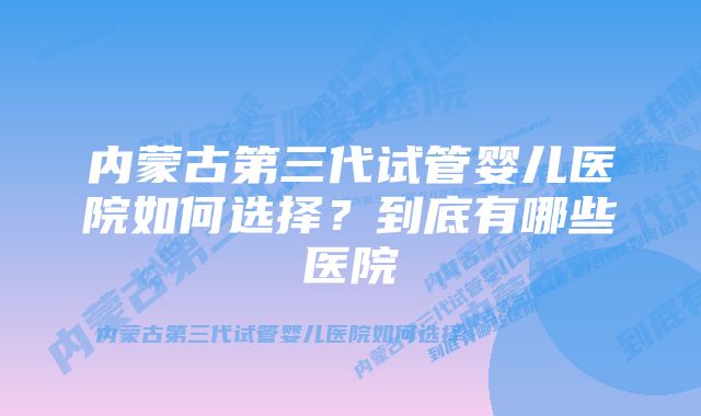 内蒙古第三代试管婴儿医院如何选择?到底有哪些医院