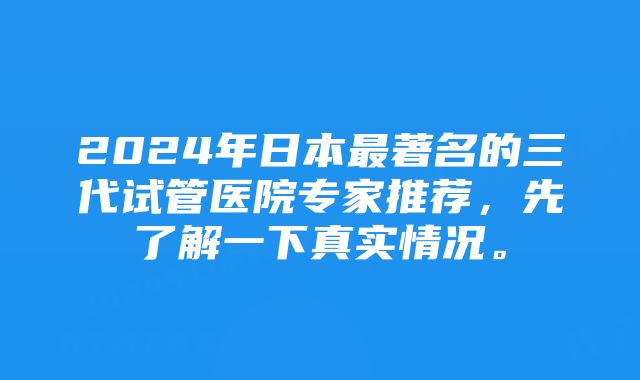 2024年日本最著名的三代试管医院专家推荐,先了解一下真实情况。