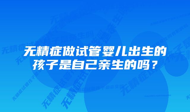 无精症做试管婴儿出生的孩子是自己亲生的吗?