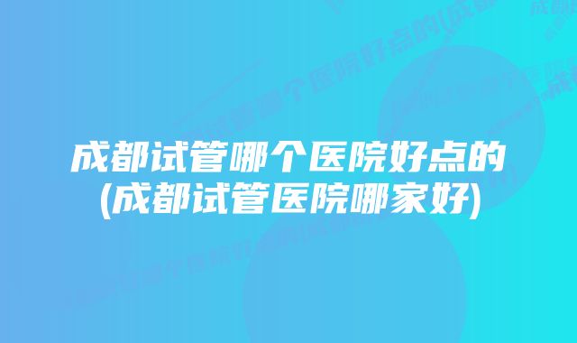 成都试管哪个医院好点的(成都试管医院哪家好)