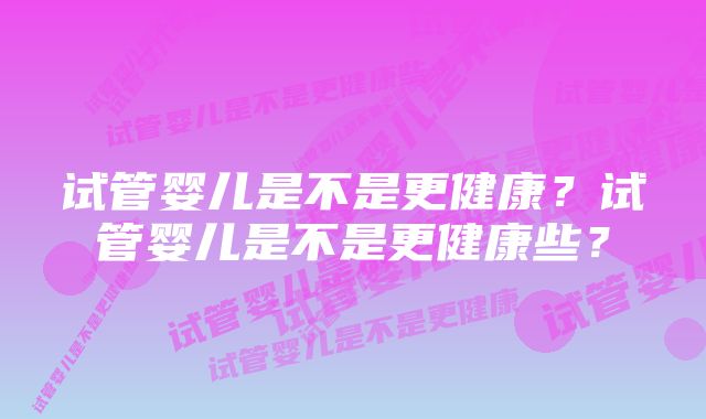 试管婴儿是不是更健康?试管婴儿是不是更健康些?