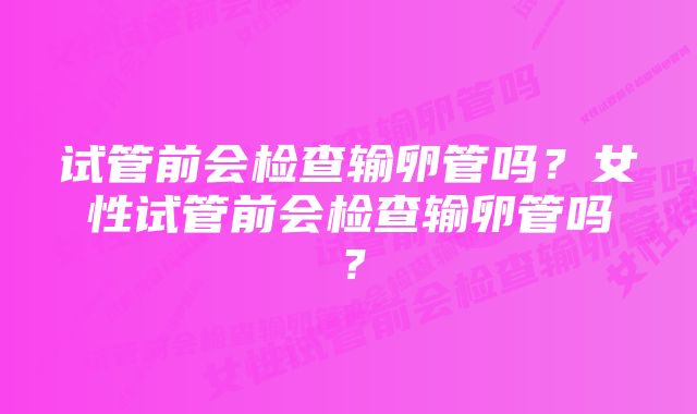 试管前会检查输卵管吗?女性试管前会检查输卵管吗?