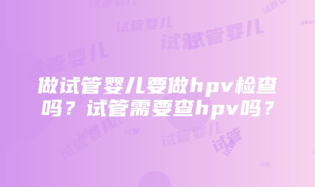 做试管婴儿要做hpv检查吗?试管需要查hpv吗?