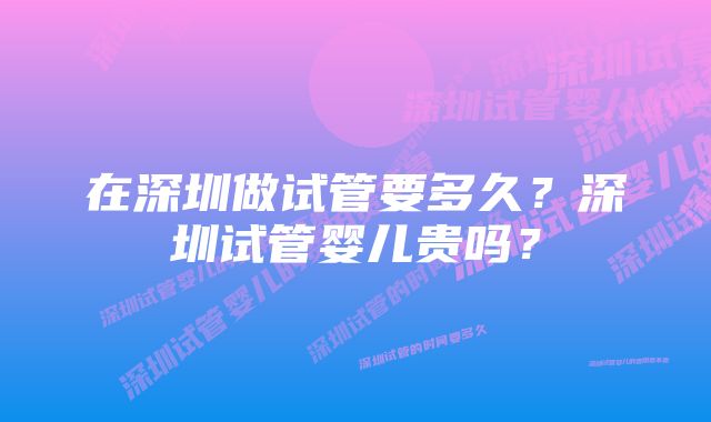 在深圳做试管要多久?深圳试管婴儿贵吗?