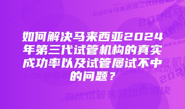 如何解决马来西亚2024年第三代试管机构的真实成功率以及试管屡试不中的问题?