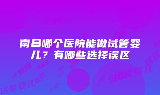 南昌哪个医院能做试管婴儿?有哪些选择误区